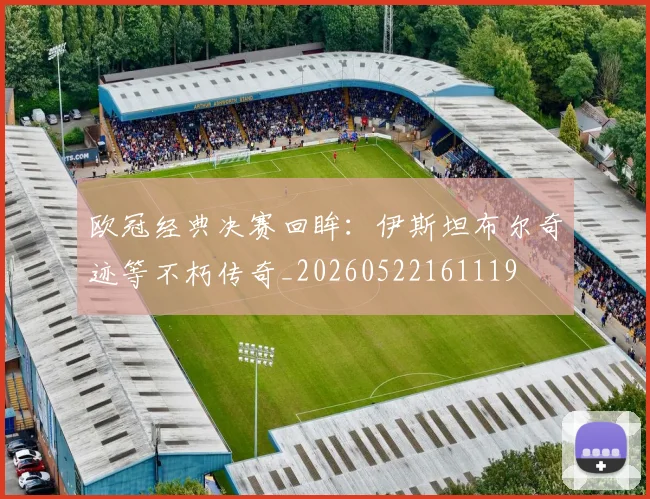 欧冠经典决赛回眸：伊斯坦布尔奇迹等不朽传奇_20260522161119