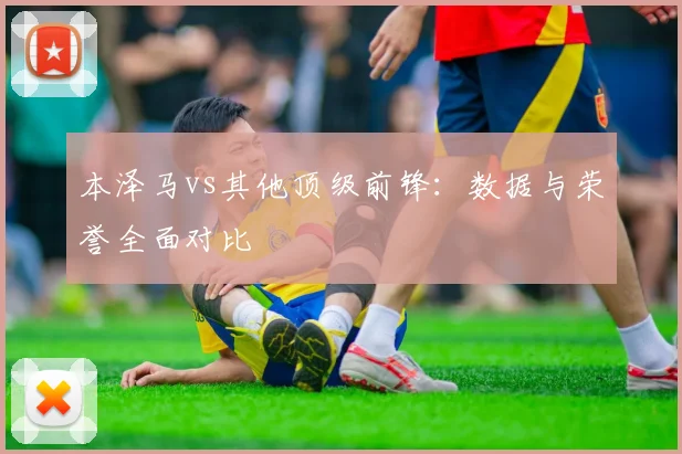 本泽马vs其他顶级前锋：数据与荣誉全面对比
