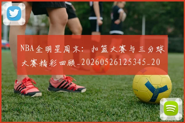 NBA全明星周末:扣篮大赛与三分球大赛精彩回顾_20260526125345_20260606165615