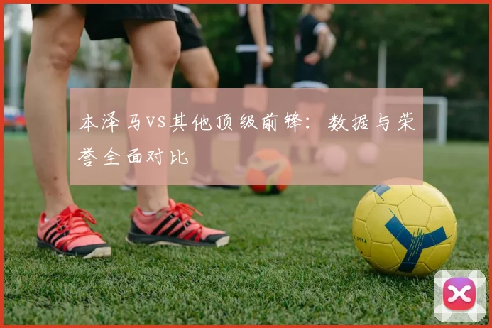 本泽马vs其他顶级前锋：数据与荣誉全面对比