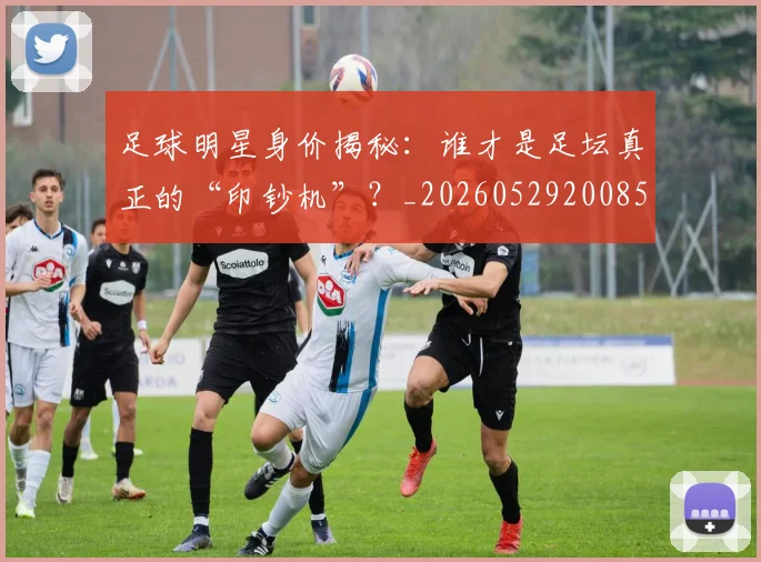 足球明星身价揭秘：谁才是足坛真正的“印钞机”？_20260529200856