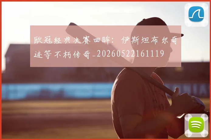 欧冠经典决赛回眸：伊斯坦布尔奇迹等不朽传奇_20260522161119