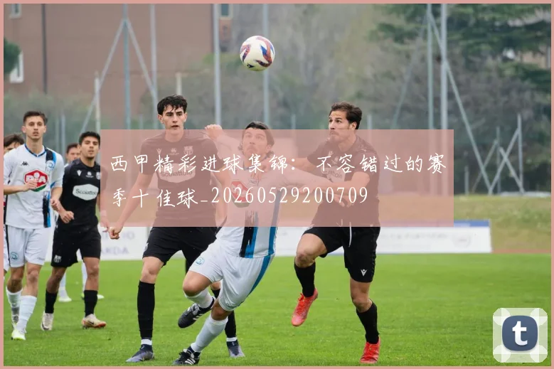 西甲精彩进球集锦：不容错过的赛季十佳球_20260529200709