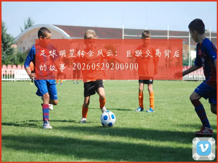 足球明星转会风云：巨额交易背后的故事_20260529200900