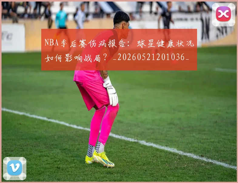 NBA季后赛伤病报告：球星健康状况如何影响战局？_20260521201036_20260606165641