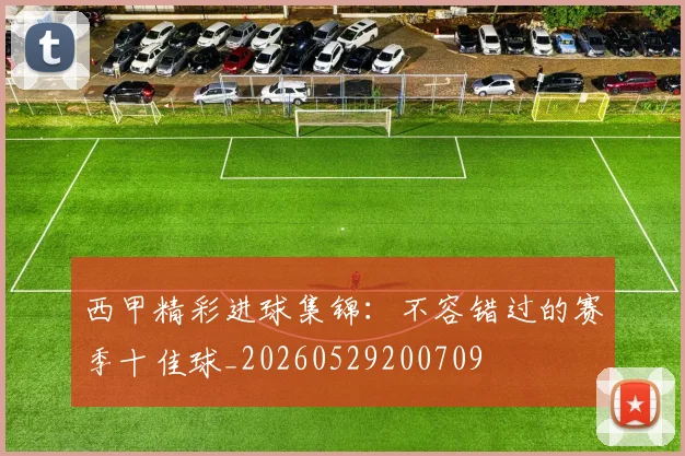 西甲精彩进球集锦：不容错过的赛季十佳球_20260529200709