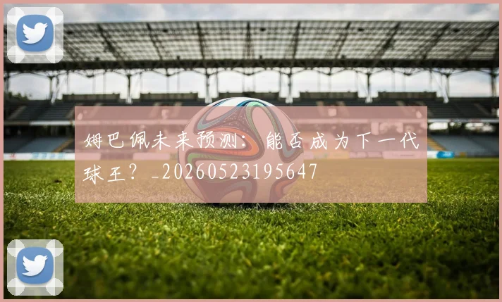 姆巴佩未来预测:能否成为下一代球王?_20260523195647
