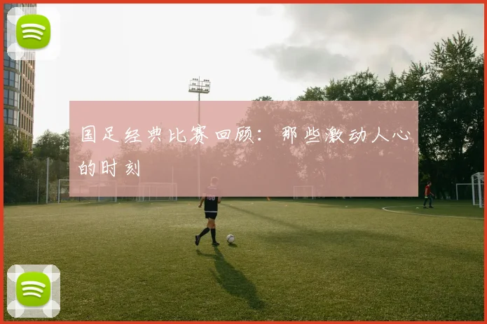 国足经典比赛回顾：那些激动人心的时刻
